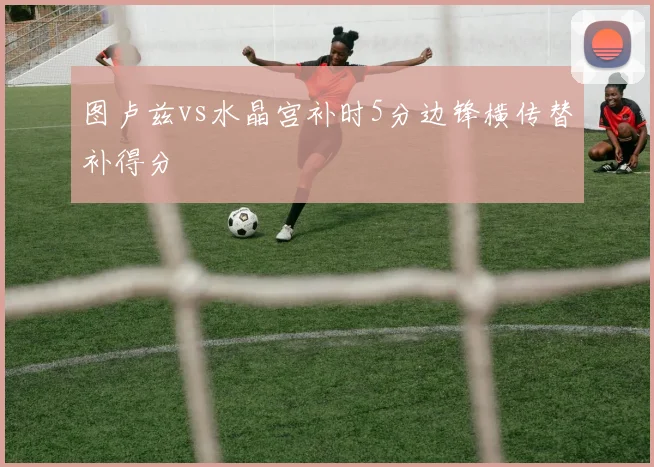 图卢兹vs水晶宫补时5分边锋横传替补得分
