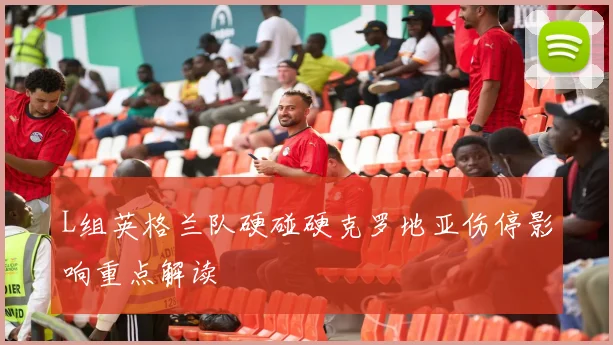 L组英格兰队硬碰硬克罗地亚伤停影响重点解读