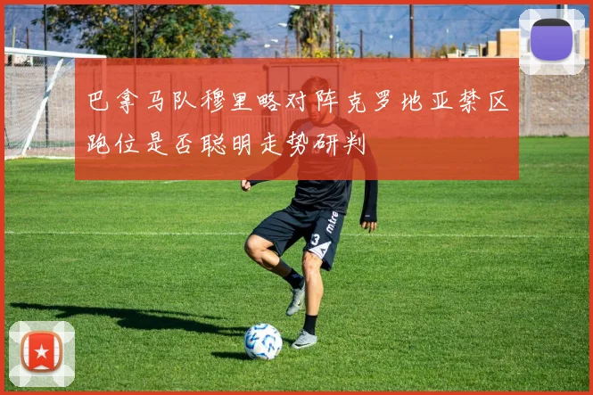 巴拿马队穆里略对阵克罗地亚禁区跑位是否聪明走势研判