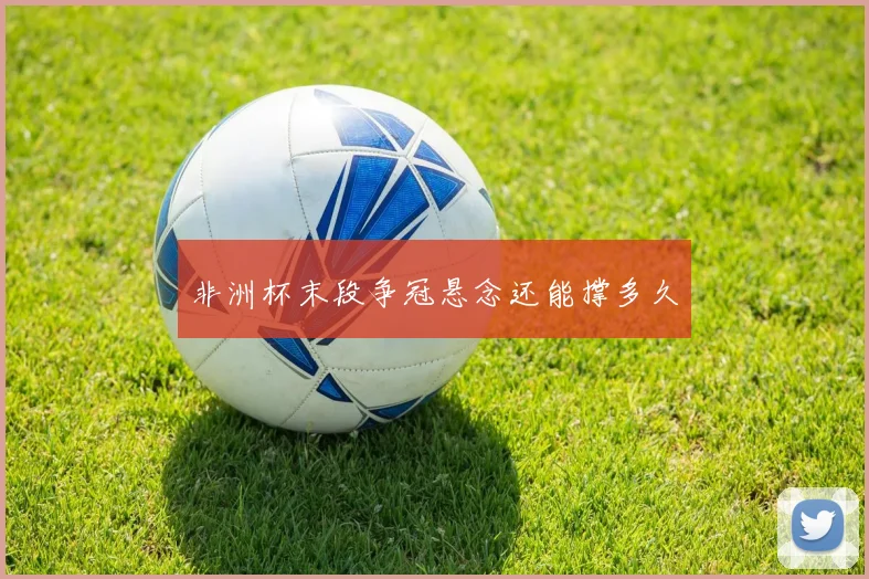 非洲杯末段争冠悬念还能撑多久