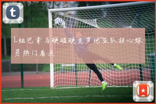L组巴拿马硬碰硬克罗地亚队核心球员热门看点