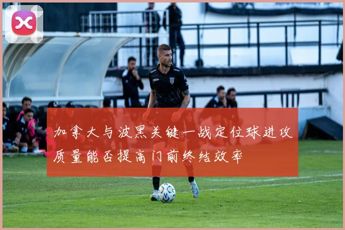 加拿大与波黑关键一战定位球进攻质量能否提高门前终结效率