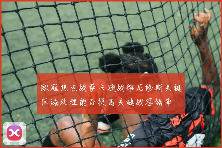 欧冠焦点战萨卡迎战维尼修斯关键区域处理能否提高关键战容错率