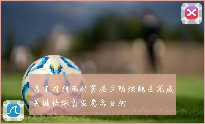 马丁内利面对苏格兰防线能否完成关键传球首发悬念分析