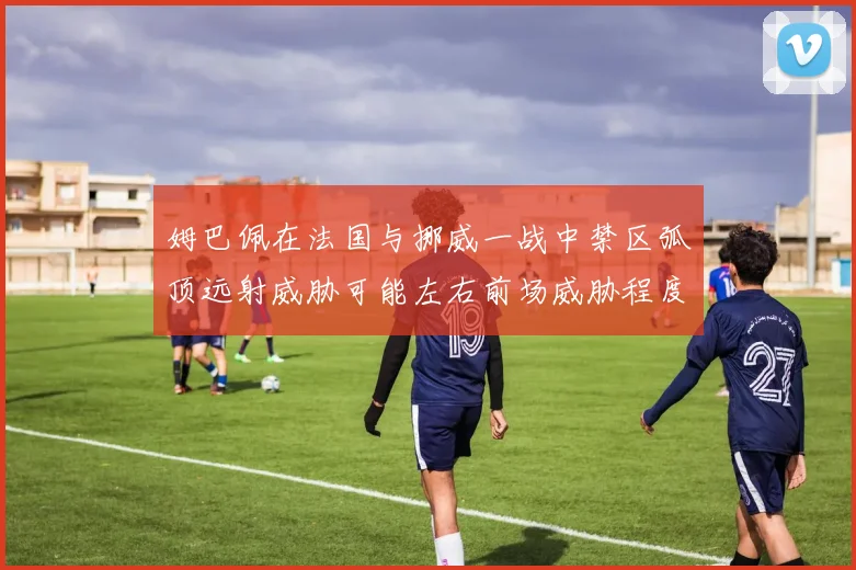 姆巴佩在法国与挪威一战中禁区弧顶远射威胁可能左右前场威胁程度