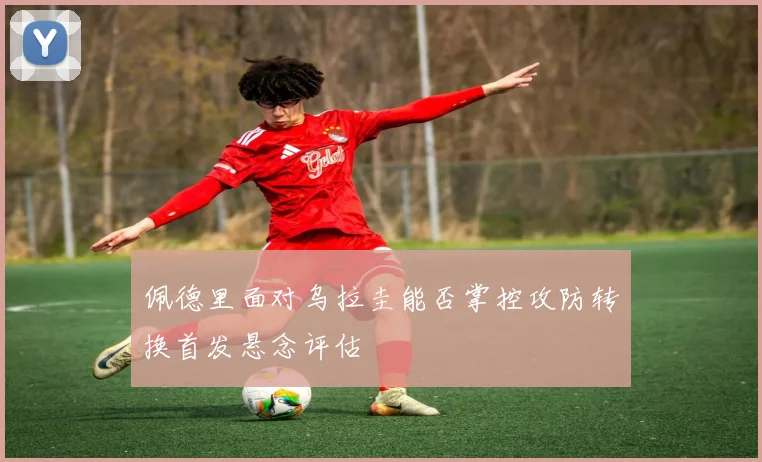 佩德里面对乌拉圭能否掌控攻防转换首发悬念评估