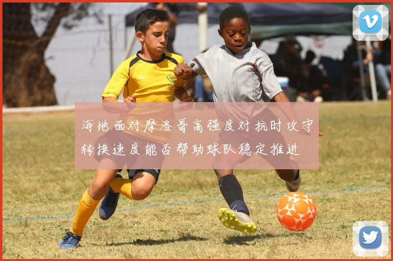 海地面对摩洛哥高强度对抗时攻守转换速度能否帮助球队稳定推进