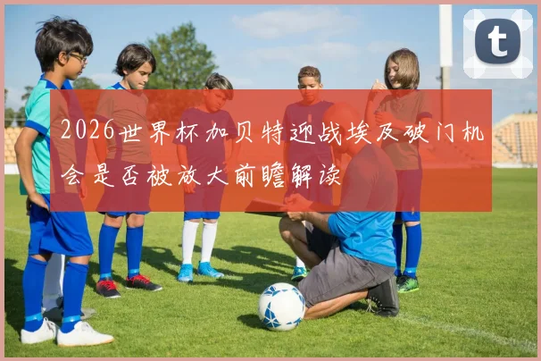 2026世界杯加贝特迎战埃及破门机会是否被放大前瞻解读