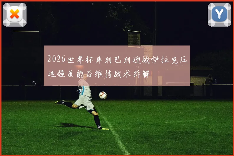 2026世界杯库利巴利迎战伊拉克压迫强度能否维持战术拆解