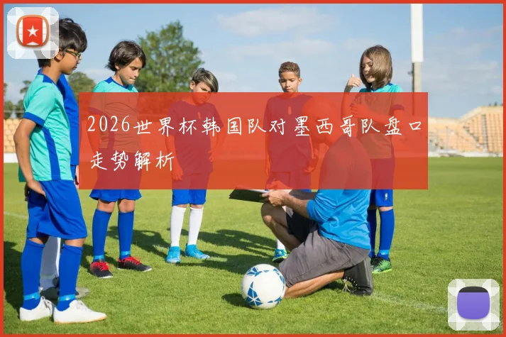 2026世界杯韩国队对墨西哥队盘口走势解析
