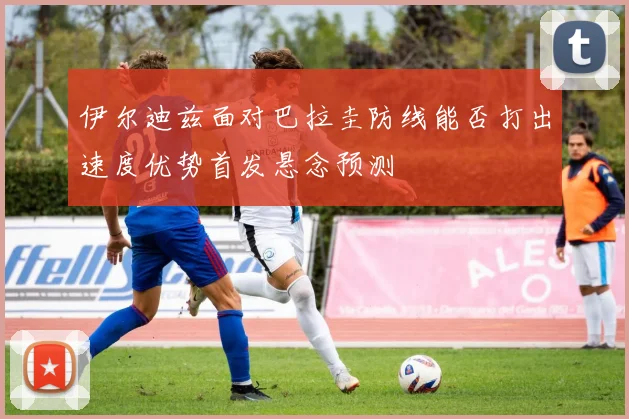 伊尔迪兹面对巴拉圭防线能否打出速度优势首发悬念预测