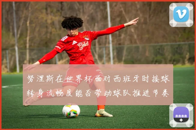 努涅斯在世界杯面对西班牙时接球转身流畅度能否带动球队推进节奏