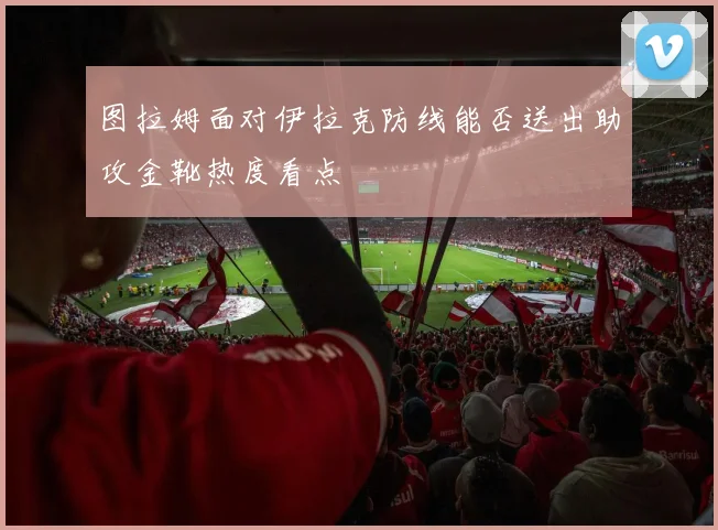 图拉姆面对伊拉克防线能否送出助攻金靴热度看点