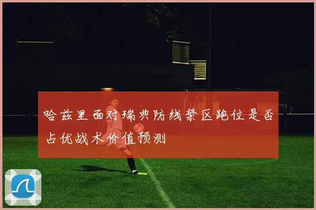 哈兹里面对瑞典防线禁区跑位是否占优战术价值预测