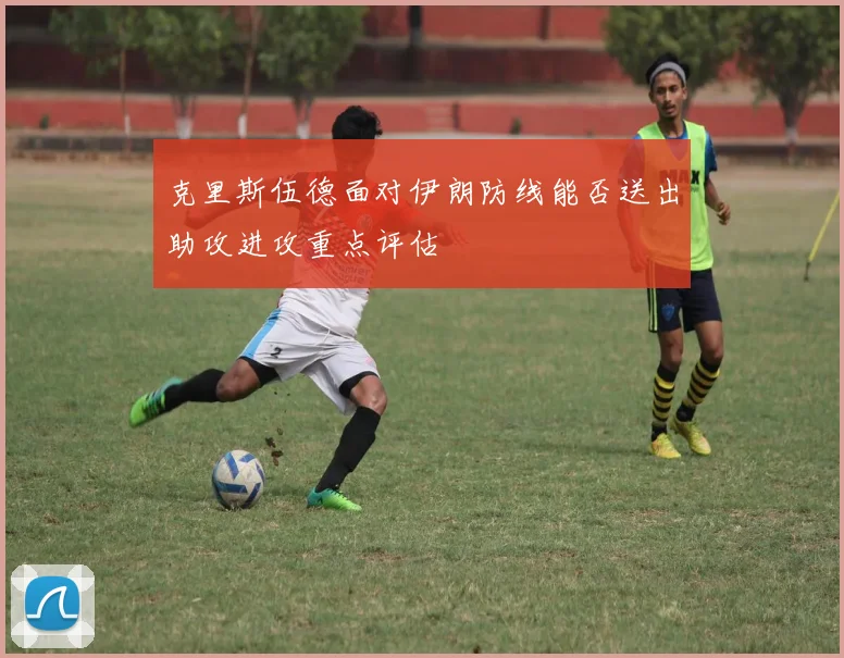 克里斯伍德面对伊朗防线能否送出助攻进攻重点评估
