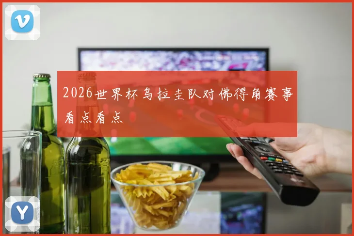 2026世界杯乌拉圭队对佛得角赛事看点看点