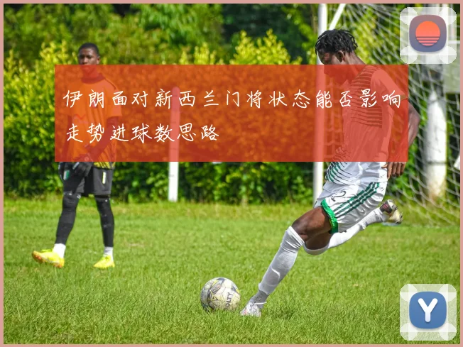 伊朗面对新西兰门将状态能否影响走势进球数思路