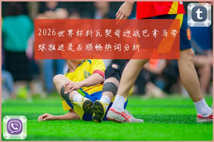 2026世界杯科瓦契奇迎战巴拿马带球推进是否顺畅热词分析