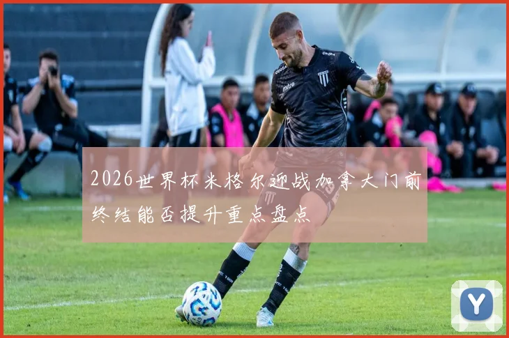 2026世界杯米格尔迎战加拿大门前终结能否提升重点盘点
