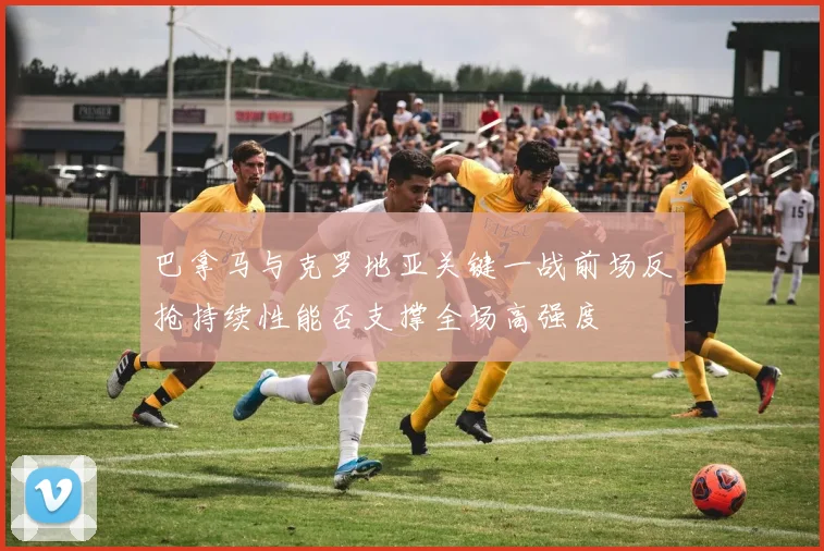 巴拿马与克罗地亚关键一战前场反抢持续性能否支撑全场高强度