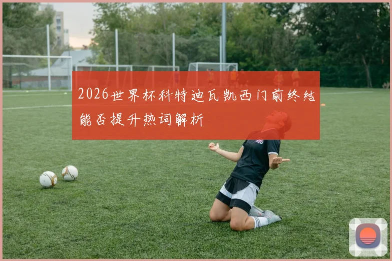 2026世界杯科特迪瓦凯西门前终结能否提升热词解析