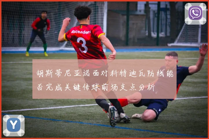 胡斯蒂尼亚诺面对科特迪瓦防线能否完成关键传球前场支点分析
