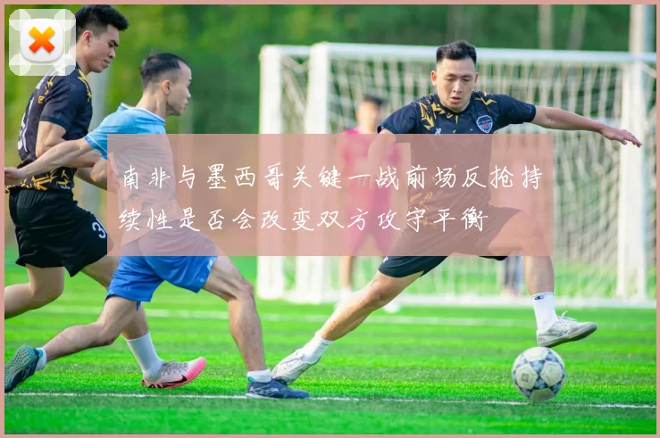 南非与墨西哥关键一战前场反抢持续性是否会改变双方攻守平衡