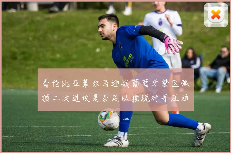 哥伦比亚莱尔马迎战葡萄牙禁区弧顶二次进攻是否足以摆脱对手压迫