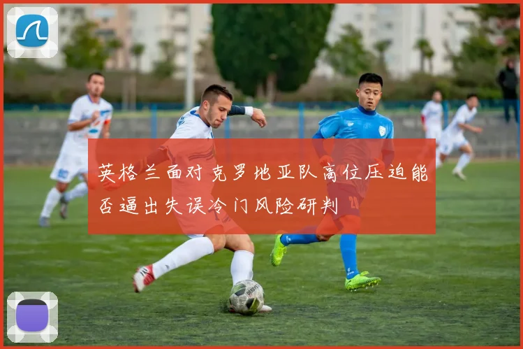 英格兰面对克罗地亚队高位压迫能否逼出失误冷门风险研判
