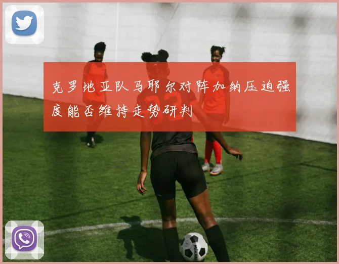 克罗地亚队马耶尔对阵加纳压迫强度能否维持走势研判