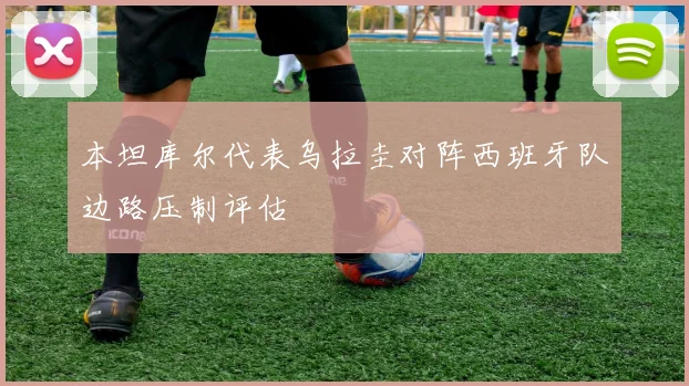 本坦库尔代表乌拉圭对阵西班牙队边路压制评估