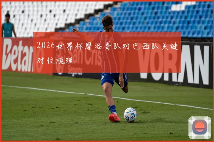 2026世界杯摩洛哥队对巴西队关键对位梳理