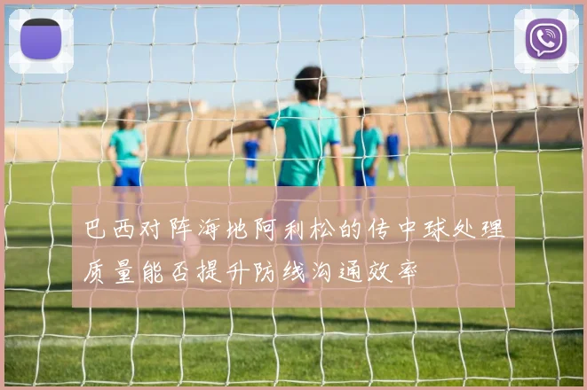 巴西对阵海地阿利松的传中球处理质量能否提升防线沟通效率